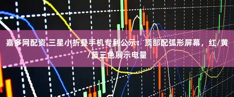 嘉多网配资 三星小折叠手机专利公示：顶部配弧形屏幕，红/黄/蓝三色展示电量