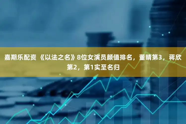 嘉期乐配资 《以法之名》8位女演员颜值排名，董晴第3，蒋欣第2，第1实至名归
