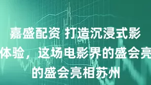嘉盛配资 打造沉浸式影视文化体验，这场电影界的盛会亮相苏州