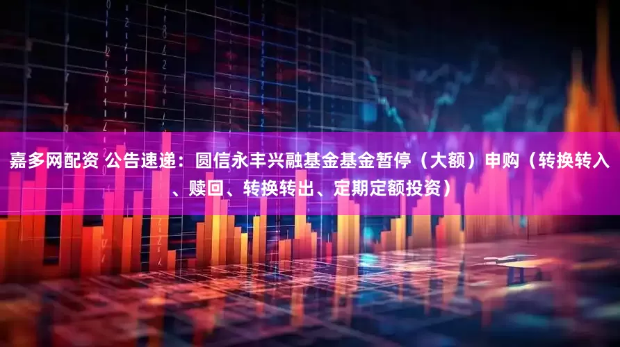 嘉多网配资 公告速递：圆信永丰兴融基金基金暂停（大额）申购（转换转入、赎回、转换转出、定期定额投资）