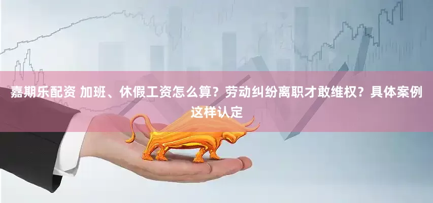 嘉期乐配资 加班、休假工资怎么算？劳动纠纷离职才敢维权？具体案例这样认定