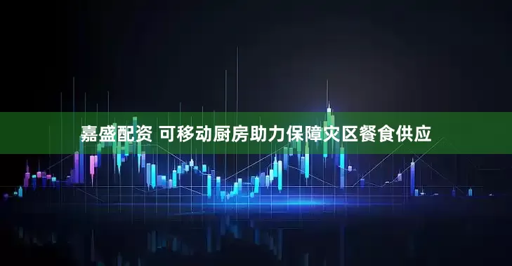 嘉盛配资 可移动厨房助力保障灾区餐食供应