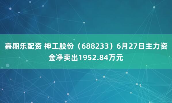 嘉期乐配资 神工股份（688233）6月27日主力资金净卖出1952.84万元