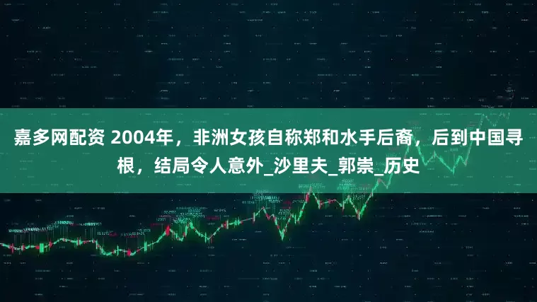 嘉多网配资 2004年，非洲女孩自称郑和水手后裔，后到中国寻根，结局令人意外_沙里夫_郭崇_历史