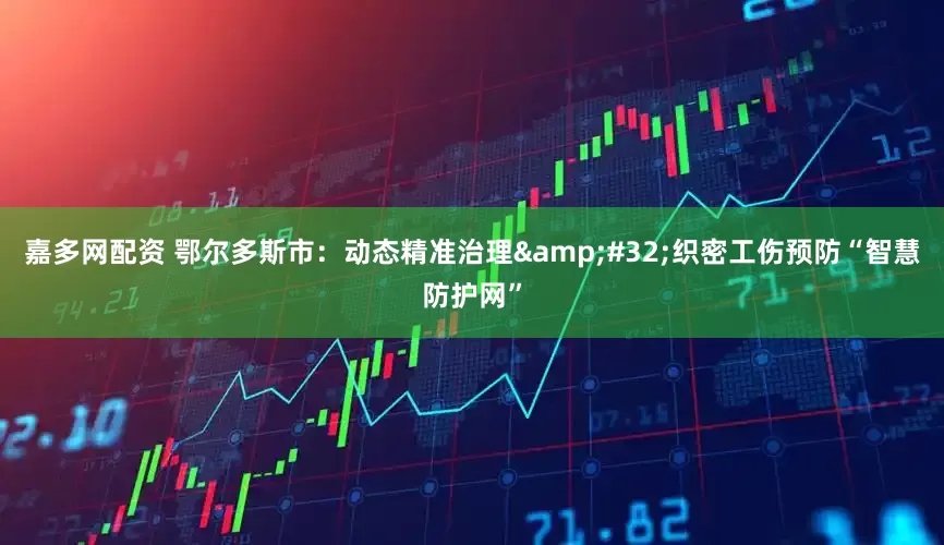 嘉多网配资 鄂尔多斯市：动态精准治理&#32;织密工伤预防“智慧防护网”