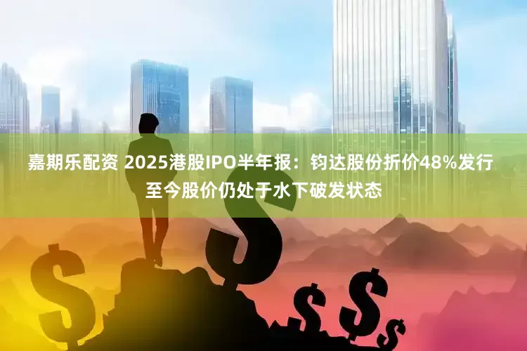 嘉期乐配资 2025港股IPO半年报：钧达股份折价48%发行 至今股价仍处于水下破发状态