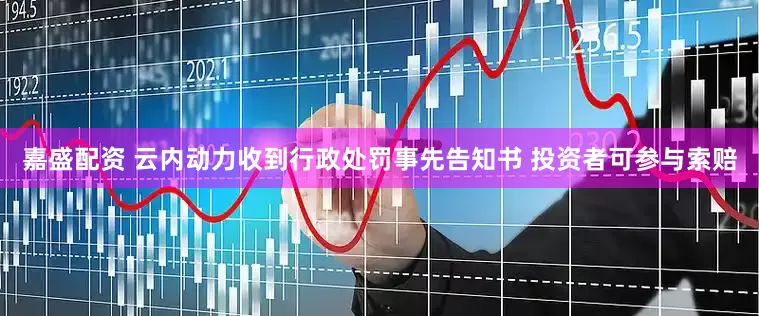 嘉盛配资 云内动力收到行政处罚事先告知书 投资者可参与索赔