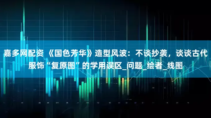 嘉多网配资 《国色芳华》造型风波：不谈抄袭，谈谈古代服饰“复原图”的学用误区_问题_绘者_线图