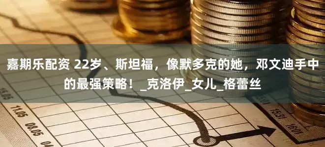 嘉期乐配资 22岁、斯坦福，像默多克的她，邓文迪手中的最强策略！_克洛伊_女儿_格蕾丝