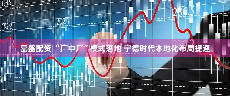 嘉盛配资 “厂中厂”模式落地 宁德时代本地化布局提速
