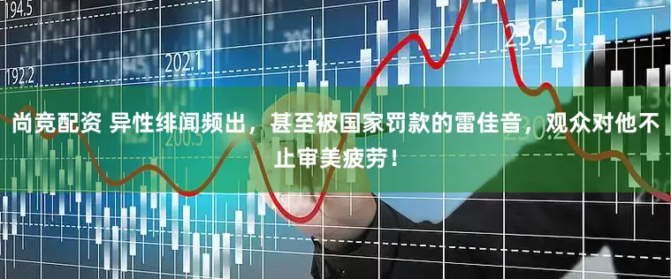 尚竞配资 异性绯闻频出，甚至被国家罚款的雷佳音，观众对他不止审美疲劳！