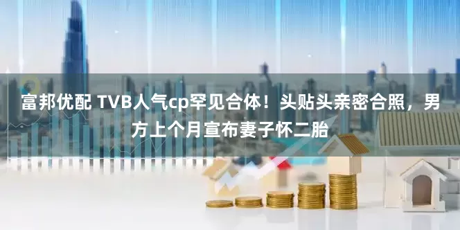 富邦优配 TVB人气cp罕见合体！头贴头亲密合照，男方上个月宣布妻子怀二胎