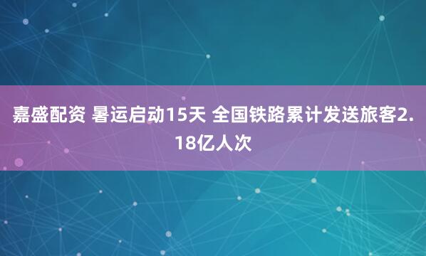 嘉盛配资 暑运启动15天 全国铁路累计发送旅客2.18亿人次
