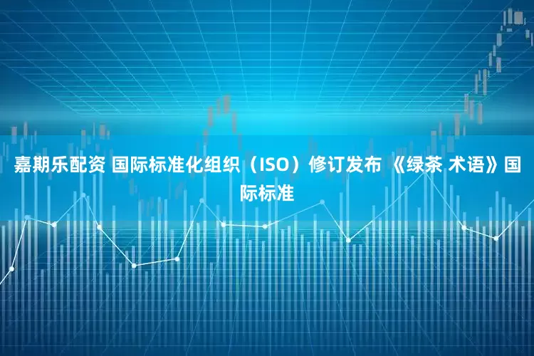 嘉期乐配资 国际标准化组织（ISO）修订发布 《绿茶 术语》国际标准