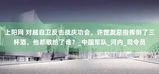 上阳网 对越自卫反击战庆功会，许世友总指挥倒了三杯酒，他都敬给了谁？_中国军队_河内_司令员