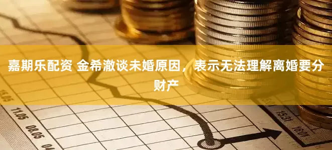 嘉期乐配资 金希澈谈未婚原因，表示无法理解离婚要分财产