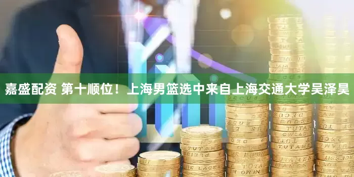 嘉盛配资 第十顺位！上海男篮选中来自上海交通大学吴泽昊