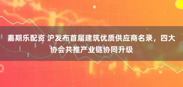 嘉期乐配资 沪发布首届建筑优质供应商名录，四大协会共推产业链协同升级