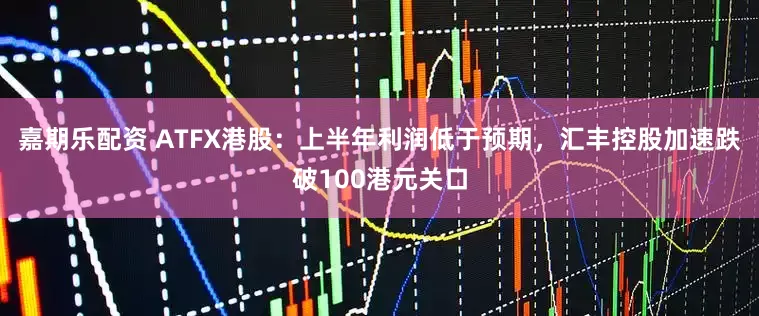 嘉期乐配资 ATFX港股：上半年利润低于预期，汇丰控股加速跌破100港元关口