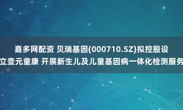 嘉多网配资 贝瑞基因(000710.SZ)拟控股设立壹元童康 开展新生儿及儿童基因病一体化检测服务