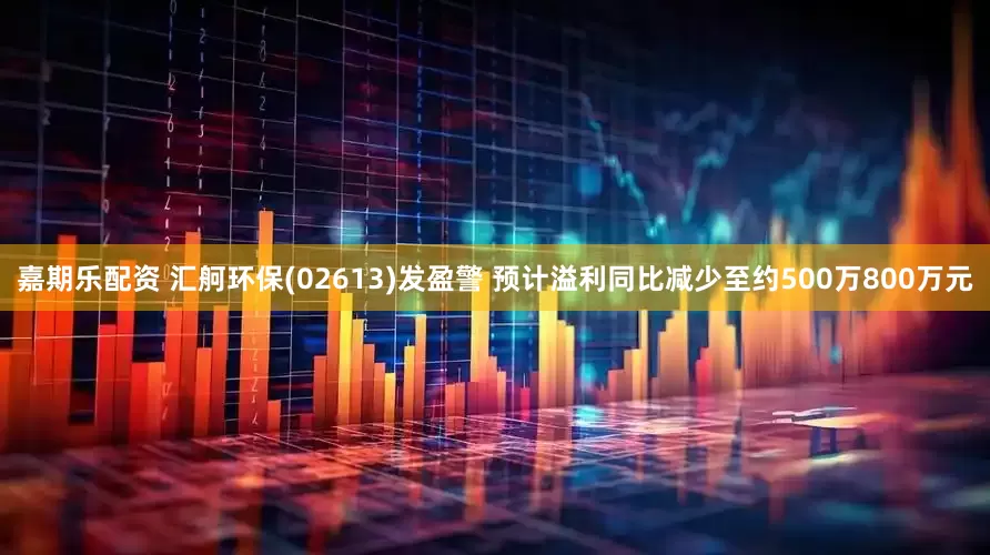 嘉期乐配资 汇舸环保(02613)发盈警 预计溢利同比减少至约500万800万元