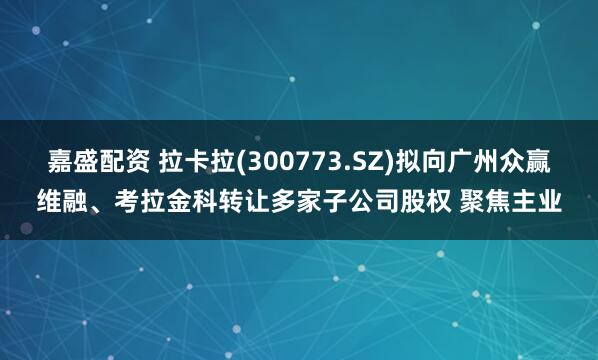 嘉盛配资 拉卡拉(300773.SZ)拟向广州众赢维融、考拉金科转让多家子公司股权 聚焦主业