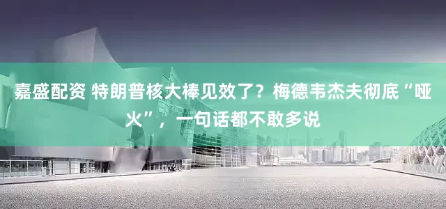 嘉盛配资 特朗普核大棒见效了？梅德韦杰夫彻底“哑火”，一句话都不敢多说