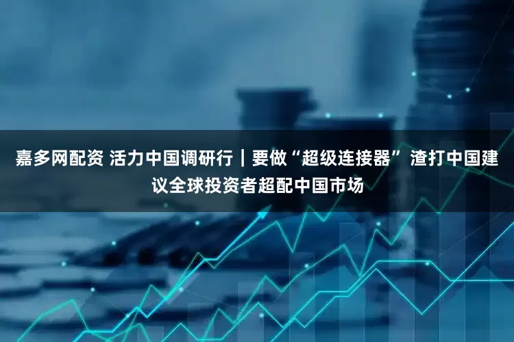 嘉多网配资 活力中国调研行｜要做“超级连接器” 渣打中国建议全球投资者超配中国市场