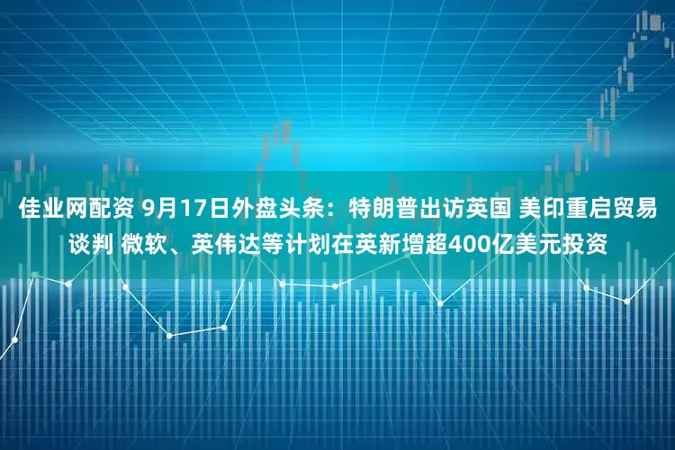 佳业网配资 9月17日外盘头条：特朗普出访英国 美印重启贸易谈判 微软、英伟达等计划在英新增超400亿美元投资