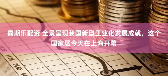 嘉期乐配资 全景呈现我国新型工业化发展成就，这个国家展今天在上海开幕