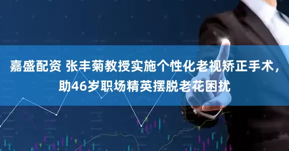嘉盛配资 张丰菊教授实施个性化老视矫正手术，助46岁职场精英摆脱老花困扰