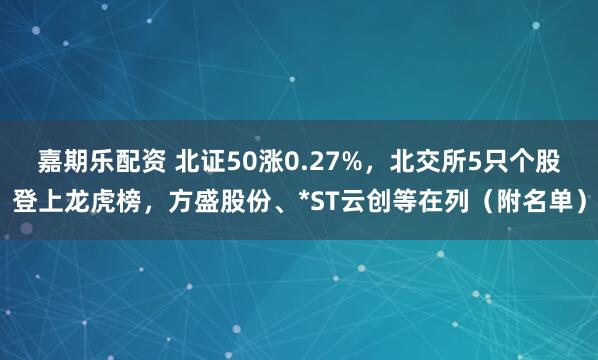 嘉期乐配资 北证50涨0.27%，北交所5只个股登上龙虎榜，方盛股份、*ST云创等在列（附名单）