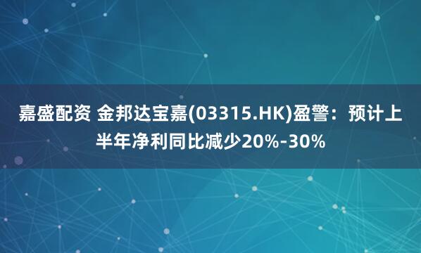 嘉盛配资 金邦达宝嘉(03315.HK)盈警：预计上半年净利同比减少20%-30%