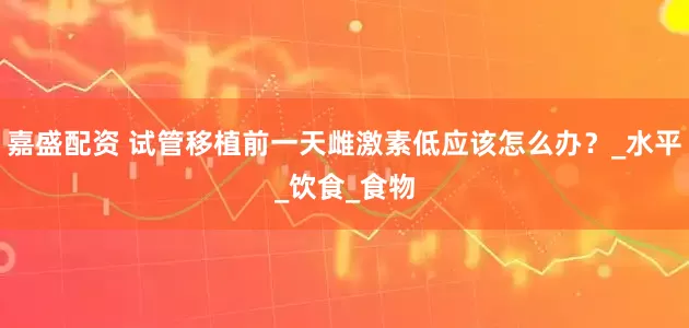 嘉盛配资 试管移植前一天雌激素低应该怎么办？_水平_饮食_食物