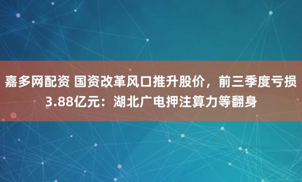 嘉多网配资 国资改革风口推升股价，前三季度亏损3.88亿元：湖北广电押注算力等翻身