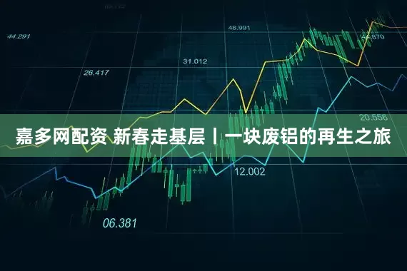 嘉多网配资 新春走基层丨一块废铝的再生之旅