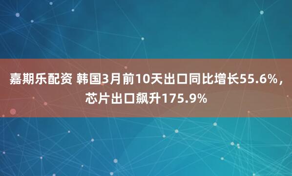 嘉期乐配资 韩国3月前10天出口同比增长55.6%，芯片出口飙升175.9%