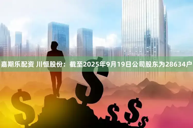 嘉期乐配资 川恒股份：截至2025年9月19日公司股东为28634户