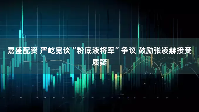 嘉盛配资 严屹宽谈“粉底液将军”争议 鼓励张凌赫接受质疑