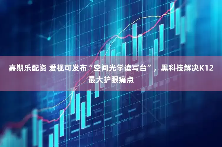 嘉期乐配资 爱视可发布“空间光学读写台”，黑科技解决K12最大护眼痛点