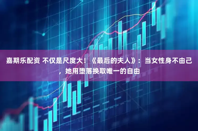 嘉期乐配资 不仅是尺度大！《最后的夫人》：当女性身不由己，她用堕落换取唯一的自由