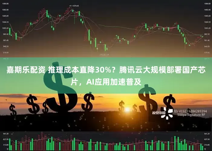 嘉期乐配资 推理成本直降30%？腾讯云大规模部署国产芯片，AI应用加速普及