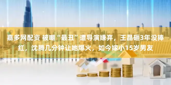 嘉多网配资 被嘲“最丑”遭导演嫌弃，王晶砸3年没捧红，沈腾几分钟让她爆火，如今嫁小15岁男友