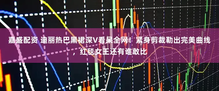 嘉盛配资 迪丽热巴黑裙深V看呆全网！紧身剪裁勒出完美曲线，红毯女王还有谁敢比
